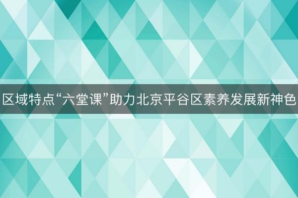 区域特点“六堂课”助力北京平谷区素养发展新神色