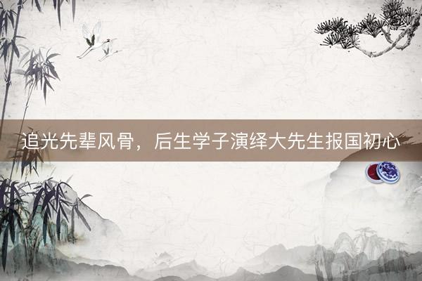 追光先辈风骨，后生学子演绎大先生报国初心