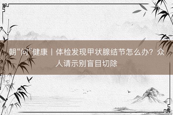 朝“问”健康丨体检发现甲状腺结节怎么办？众人请示别盲目切除