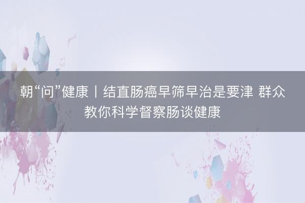 朝“问”健康丨结直肠癌早筛早治是要津 群众教你科学督察肠谈健康