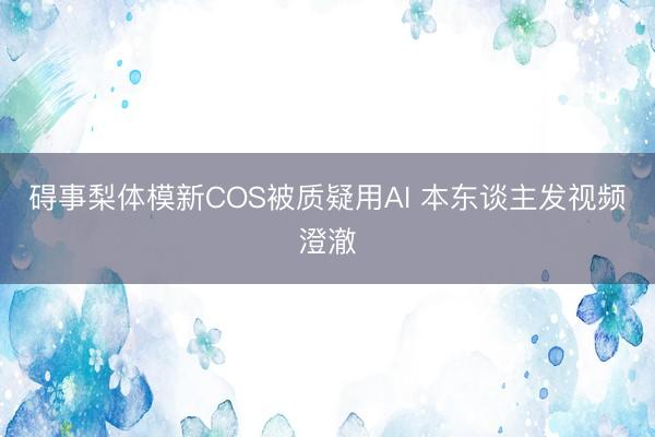 碍事梨体模新COS被质疑用AI 本东谈主发视频澄澈