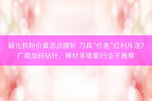 碳化钨粉价豪恣点腰斩 刀具“价差”红利斥逐？厂商加码钻针、棒材寻增量|行业不雅察