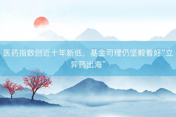 医药指数创近十年新低，基金司理仍坚毅看好“立异药出海”