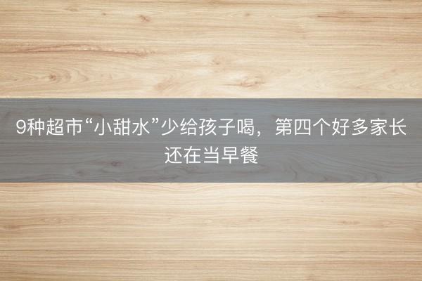 9种超市“小甜水”少给孩子喝，第四个好多家长还在当早餐