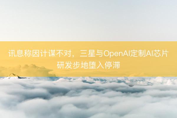 讯息称因计谋不对，三星与OpenAI定制AI芯片研发步地堕入停滞