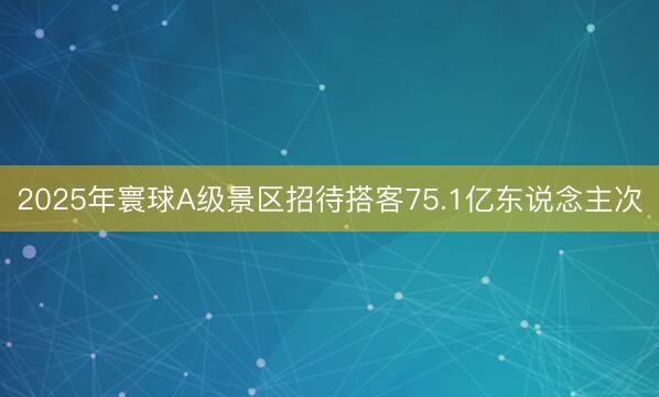 2025年寰球A级景区招待搭客75.1亿东说念主次