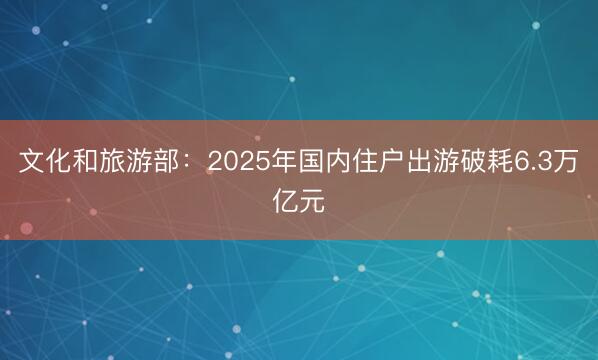 文化和旅游部：2025年国内住户出游破耗6.3万亿元