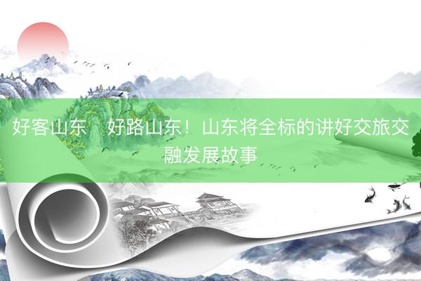 好客山东・好路山东！山东将全标的讲好交旅交融发展故事