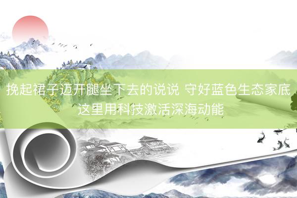 挽起裙子迈开腿坐下去的说说 守好蓝色生态家底 这里用科技激活深海动能