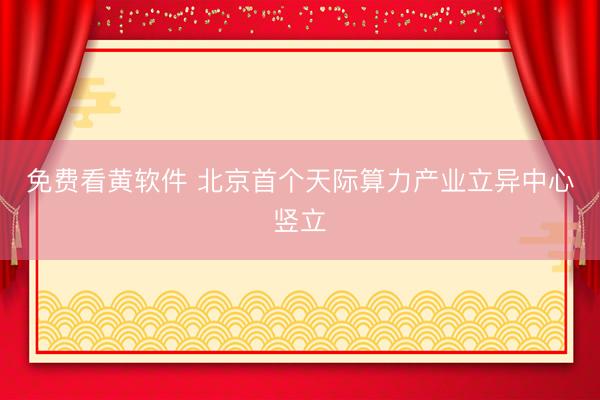 免费看黄软件 北京首个天际算力产业立异中心竖立