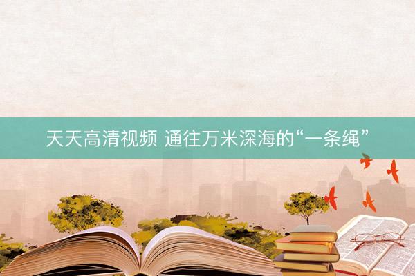 天天高清视频 通往万米深海的“一条绳”