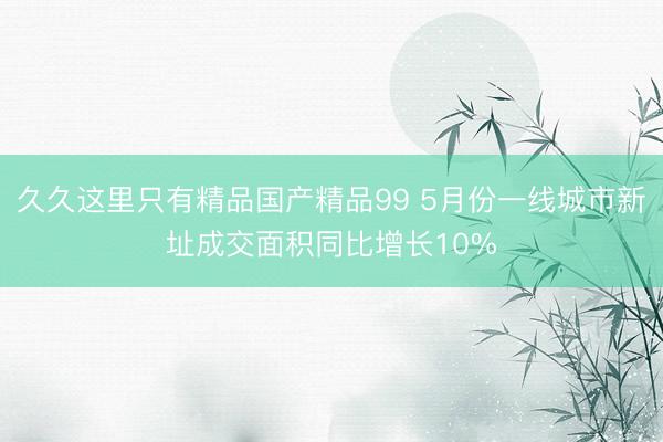 久久这里只有精品国产精品99 5月份一线城市新址成交面积同比增长10%