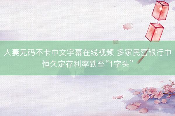 人妻无码不卡中文字幕在线视频 多家民营银行中恒久定存利率跌至“1字头”