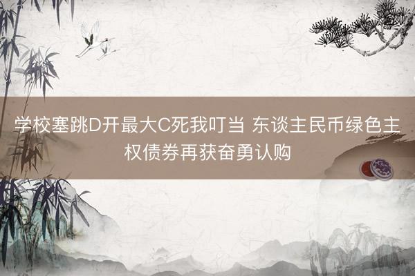 学校塞跳D开最大C死我叮当 东谈主民币绿色主权债券再获奋勇认购