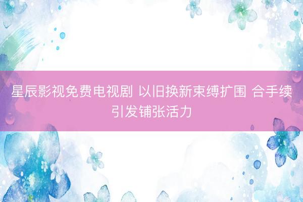 星辰影视免费电视剧 以旧换新束缚扩围 合手续引发铺张活力