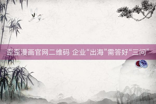 歪歪漫画官网二维码 企业“出海”需答好“三问”
