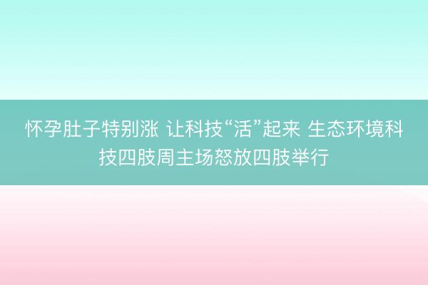 怀孕肚子特别涨 让科技“活”起来 生态环境科技四肢周主场怒放四肢举行