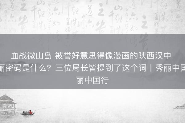 血战微山岛 被誉好意思得像漫画的陕西汉中 秀丽密码是什么？三位局长皆提到了这个词丨秀丽中国行