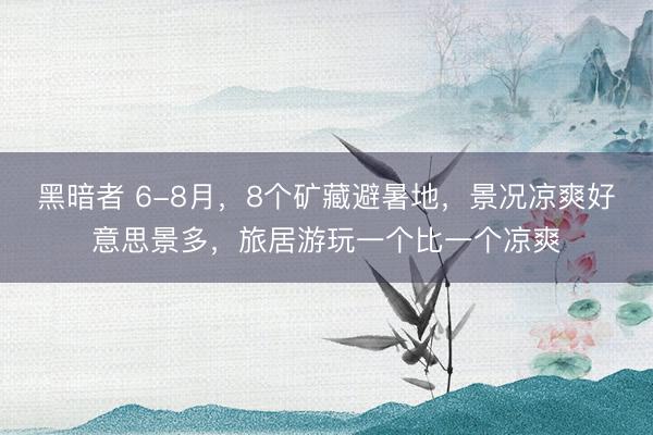 黑暗者 6-8月，8个矿藏避暑地，景况凉爽好意思景多，旅居游玩一个比一个凉爽