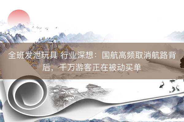 全班发泄玩具 行业深想：国航高频取消航路背后，千万游客正在被动买单