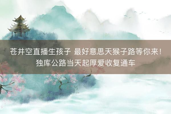 苍井空直播生孩子 最好意思天猴子路等你来！独库公路当天起厚爱收复通车