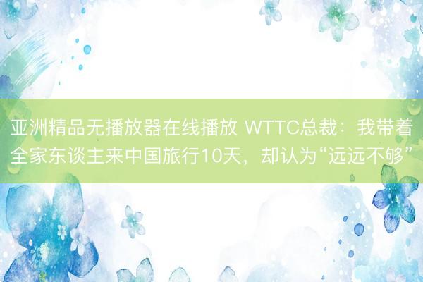 亚洲精品无播放器在线播放 WTTC总裁：我带着全家东谈主来中国旅行10天，却认为“远远不够”
