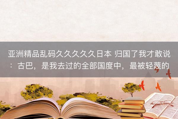 亚洲精品乱码久久久久久日本 归国了我才敢说：古巴，是我去过的全部国度中，最被轻蔑的