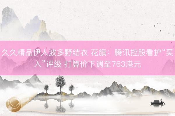 久久精品伊人波多野结衣 花旗：腾讯控股看护“买入”评级 打算价下调至763港元