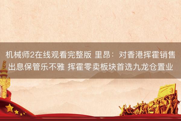 机械师2在线观看完整版 里昂：对香港挥霍销售出息保管乐不雅 挥霍零卖板块首选九龙仓置业