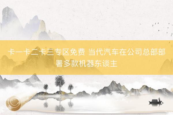 卡一卡二卡三专区免费 当代汽车在公司总部部署多款机器东谈主