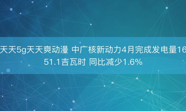 天天5g天天爽动漫 中广核新动力4月完成发电量1651.1吉瓦时 同比减少1.6%