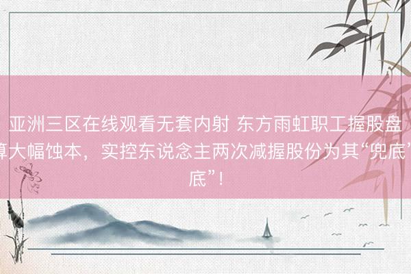 亚洲三区在线观看无套内射 东方雨虹职工握股盘算大幅蚀本，实控东说念主两次减握股份为其“兜底”！