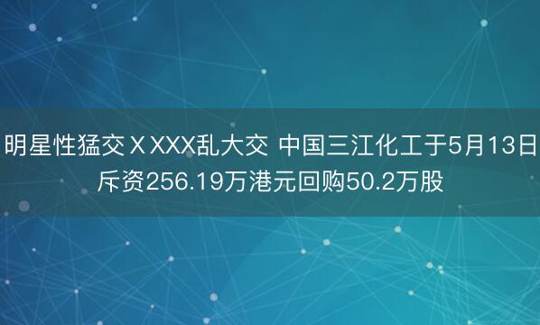 明星性猛交ⅩXXX乱大交 中国三江化工于5月13日斥资256.19万港元回购50.2万股