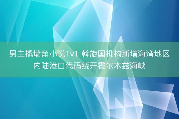 男主撬墙角小说1v1 斡旋国机构新增海湾地区内陆港口代码绕开霍尔木兹海峡