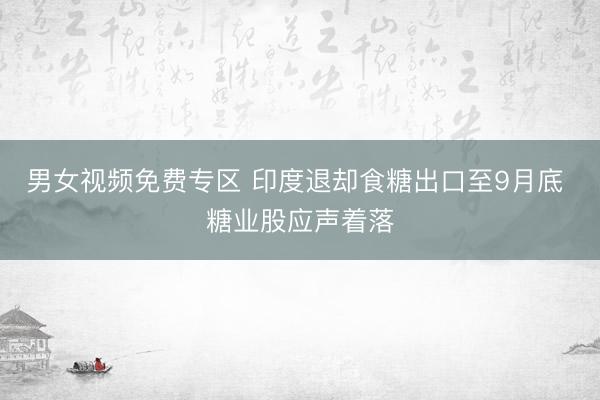 男女视频免费专区 印度退却食糖出口至9月底 糖业股应声着落