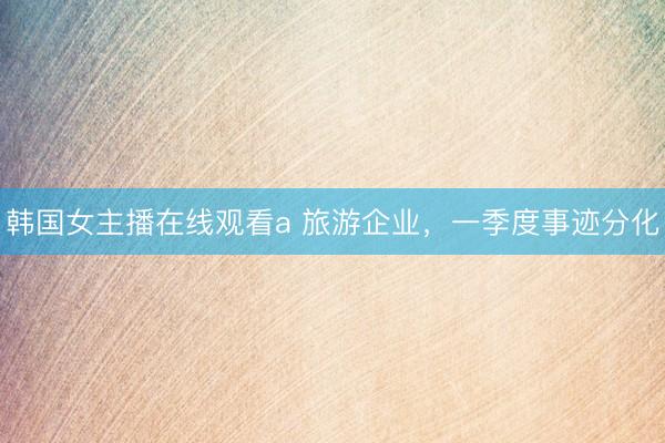 韩国女主播在线观看a 旅游企业，一季度事迹分化