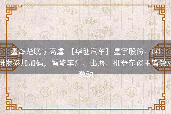 墨燃楚晚宁高虐 【华创汽车】星宇股份：Q1研发参加加码，智能车灯、出海、机器东谈主皆激动