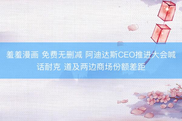 羞羞漫画 免费无删减 阿迪达斯CEO推进大会喊话耐克 道及两边商场份额差距