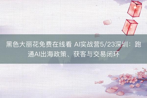 黑色大丽花免费在线看 AI实战营5/23深圳：跑通AI出海政策、获客与交易闭环