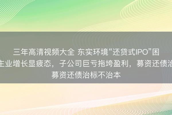 三年高清视频大全 东实环境“还贷式IPO”困境：中枢主业增长显疲态，子公司巨亏拖垮盈利，募资还债治标不治本