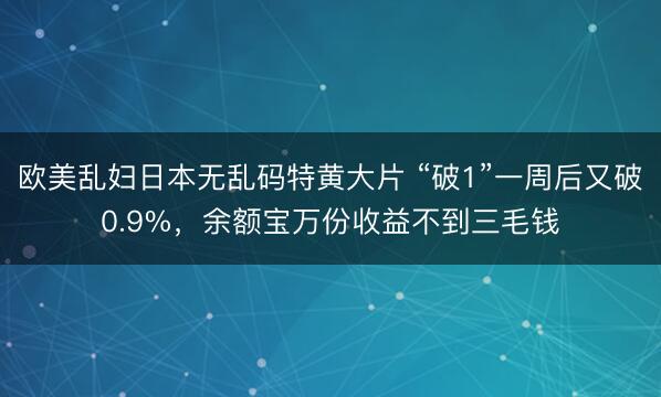 欧美乱妇日本无乱码特黄大片 “破1”一周后又破0.9%，余额宝万份收益不到三毛钱