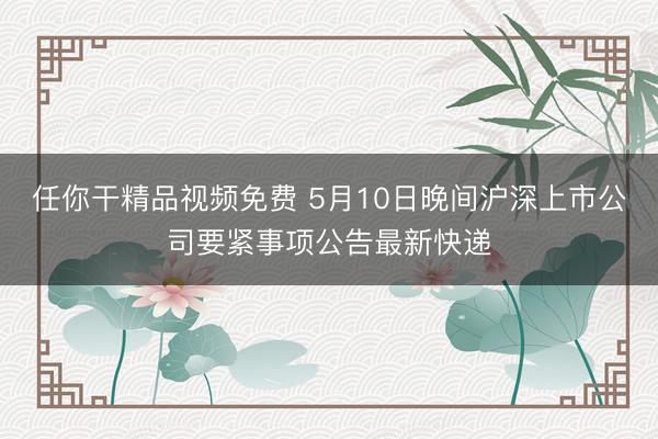任你干精品视频免费 5月10日晚间沪深上市公司要紧事项公告最新快递