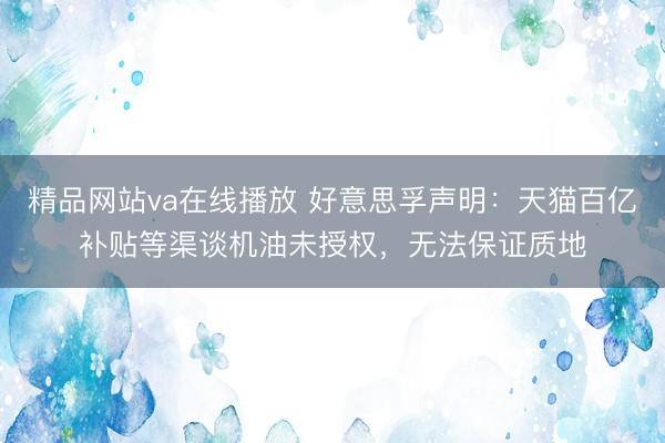精品网站va在线播放 好意思孚声明：天猫百亿补贴等渠谈机油未授权，无法保证质地
