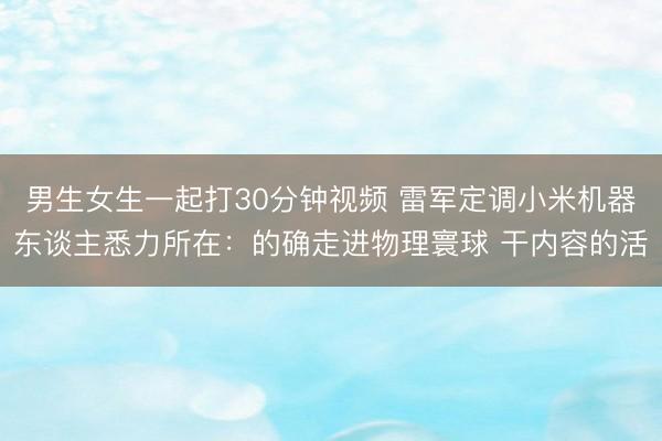 男生女生一起打30分钟视频 雷军定调小米机器东谈主悉力所在：的确走进物理寰球 干内容的活