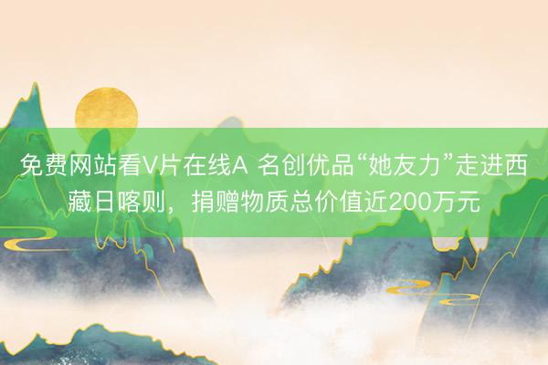 免费网站看V片在线A 名创优品“她友力”走进西藏日喀则，捐赠物质总价值近200万元