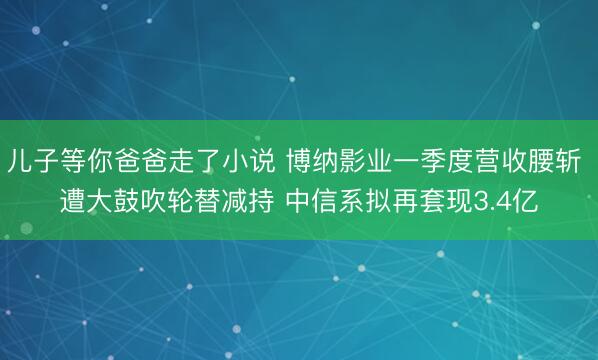 儿子等你爸爸走了小说 博纳影业一季度营收腰斩 遭大鼓吹轮替减持 中信系拟再套现3.4亿