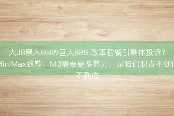 大J8黑人BBW巨大888 改革套餐引集体投诉?MiniMax致歉：M3需要更多算力，是咱们职责不到位