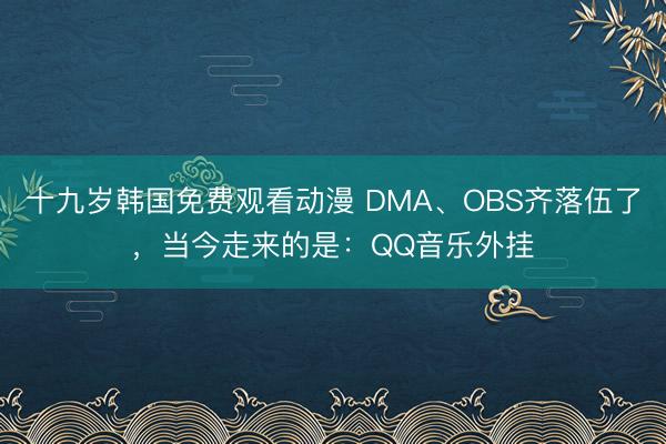 十九岁韩国免费观看动漫 DMA、OBS齐落伍了,当今走来的是:QQ音乐外挂