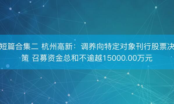 短篇合集二 杭州高新：调养向特定对象刊行股票决策 召募资金总和不逾越15000.00万元