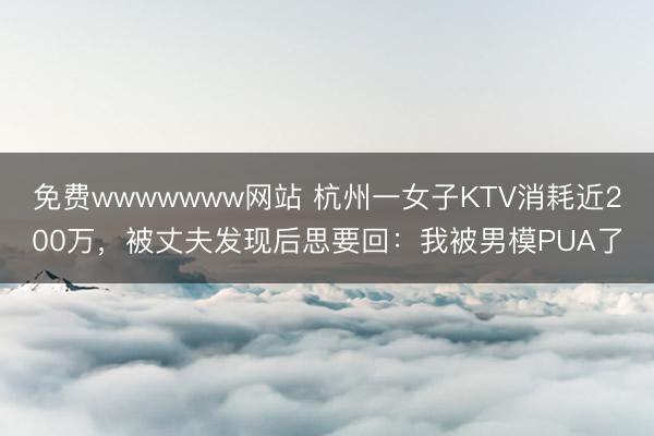 免费wwwwwww网站 杭州一女子KTV消耗近200万,被丈夫发现后思要回:我被男模PUA了